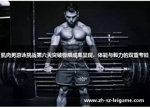 肌肉男游泳挑战第六天突破极限成果显现，体能与毅力的双重考验