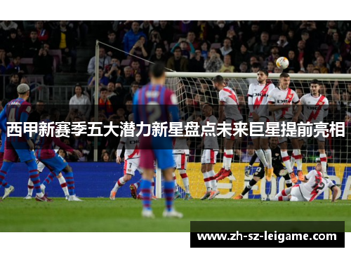 西甲新赛季五大潜力新星盘点未来巨星提前亮相 西甲新赛季五大潜力新星盘点未来巨星提前亮相