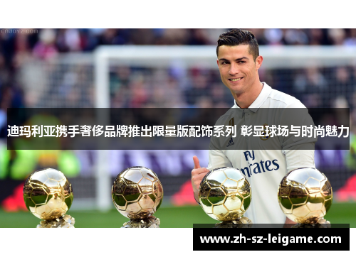 迪玛利亚携手奢侈品牌推出限量版配饰系列 彰显球场与时尚魅力