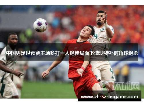 中国男足世预赛主场多打一人绝佳局面下遭沙特补时角球绝杀 中国男足世预赛主场多打一人绝佳局面下遭沙特补时角球绝杀