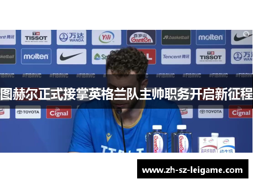 图赫尔正式接掌英格兰队主帅职务开启新征程 图赫尔正式接掌英格兰队主帅职务开启新征程
