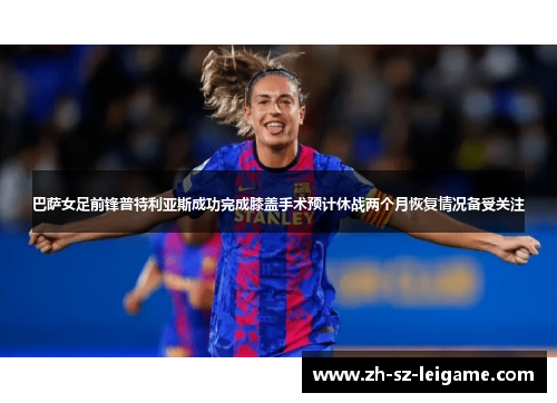 巴萨女足前锋普特利亚斯成功完成膝盖手术预计休战两个月恢复情况备受关注 巴萨女足前锋普特利亚斯成功完成膝盖手术预计休战两个月恢复情况备受关注