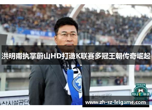 洪明甫执掌蔚山HD打造K联赛多冠王朝传奇崛起