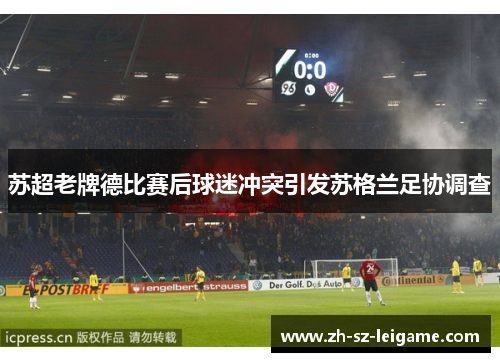 苏超老牌德比赛后球迷冲突引发苏格兰足协调查