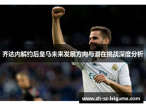 齐达内解约后皇马未来发展方向与潜在挑战深度分析