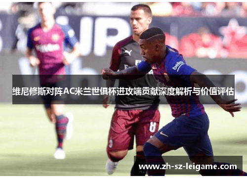 维尼修斯对阵AC米兰世俱杯进攻端贡献深度解析与价值评估